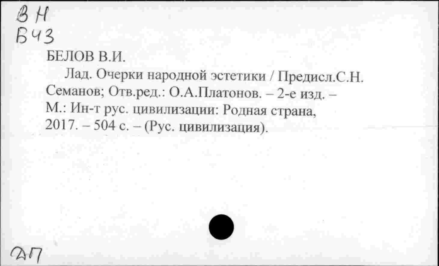 ﻿БЕЛОВ В.И.
Лад. Очерки народной эстетики / Предисл.С.Н. Семанов; Отв.ред.: О.А.Платонов. - 2-е изд. -М.: Ин-т рус. цивилизации: Родная страна, 2017. - 504 с. - (Рус. цивилизация).
^/7